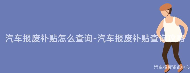 汽车报废补贴怎么查询-汽车报废补贴查询攻略