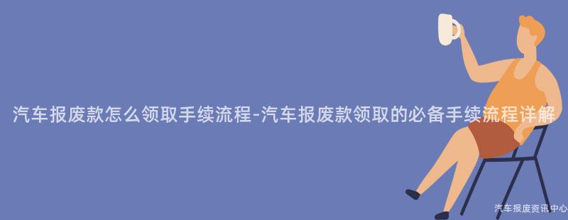 汽车报废款怎么领取手续流程-汽车报废款领取的必备手续流程详解
