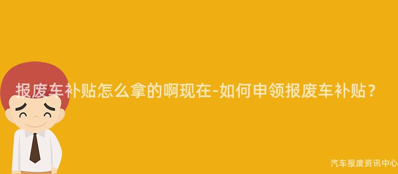 报废车补贴怎么拿的啊现在-如何申领报废车补贴？