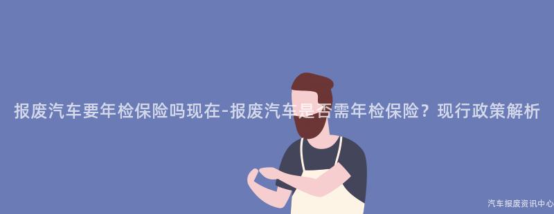 报废汽车要年检保险吗现在-报废汽车是否需年检保险？现行政策解析