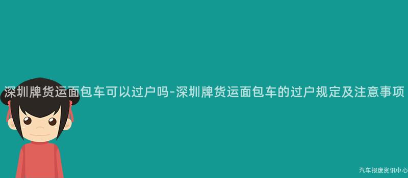 深圳牌货运面包车可以过户吗-深圳牌货运面包车的过户规定及注意事项