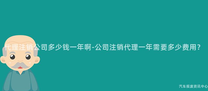 代理注销公司多少钱一年啊-公司注销代理一年需要多少费用？
