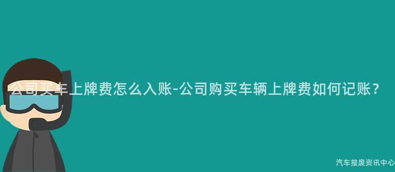公司买车上牌费怎么入账-公司购买车辆上牌费如何记账？