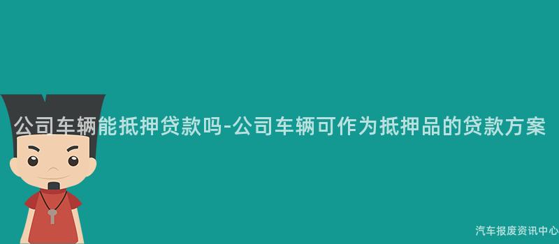 公司车辆能抵押贷款吗-公司车辆可作为抵押品的贷款方案