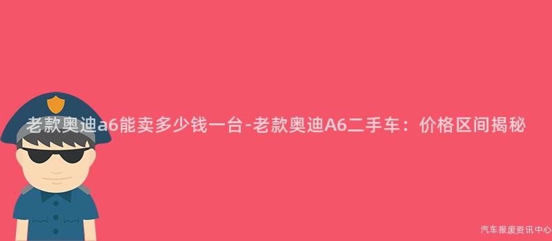 老款奥迪a6能卖多少钱一台-老款奥迪A6二手车：价格区间揭秘