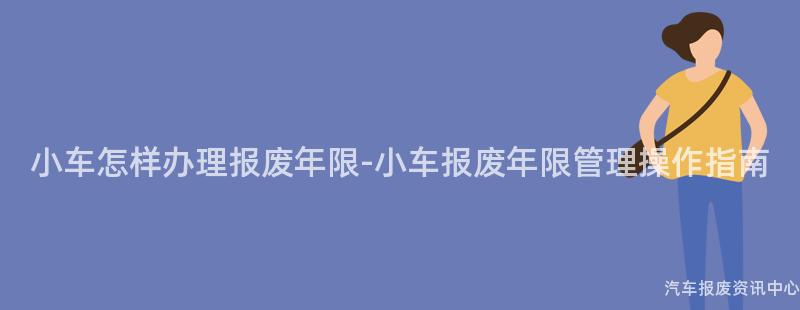 小车怎样办理报废年限-小车报废年限管理操作指南