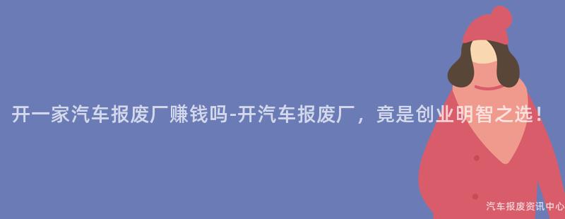 开一家汽车报废厂赚钱吗-开汽车报废厂，竟是创业明智之选！
