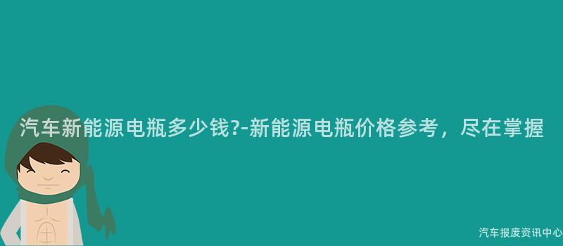 汽车新能源电瓶多少钱?-新能源电瓶价格参考，尽在掌握
