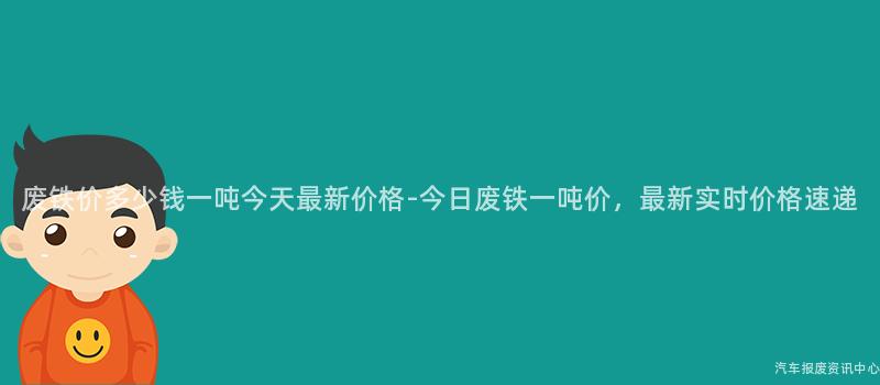 废铁价多少钱一吨今天最新价格-今日废铁一吨价，最新实时价格速递