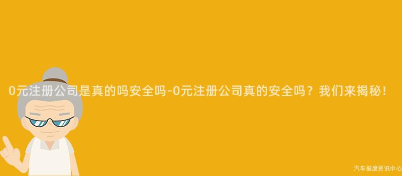 0元注册公司是真的吗安全吗-0元注册公司真的安全吗？我们来揭秘！