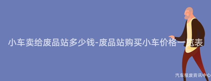 小车卖给废品站多少钱-废品站购买小车价格一览表