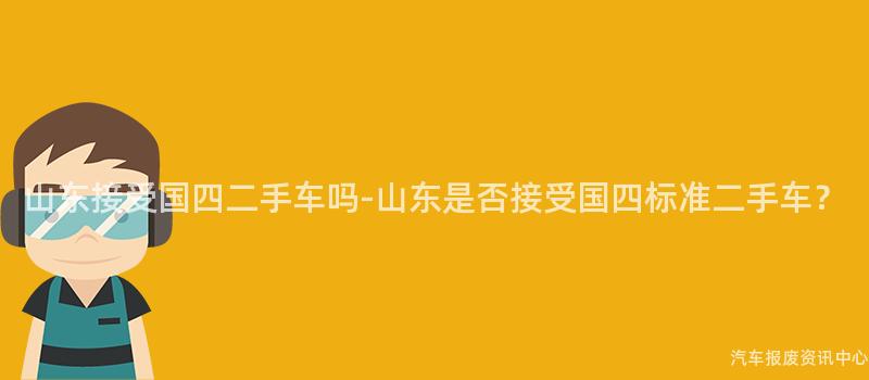 山东接受国四二手车吗-山东是否接受国四标准二手车？
