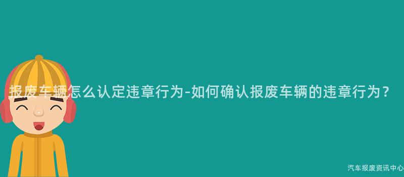 报废车辆怎么认定违章行为-如何确认报废车辆的违章行为？