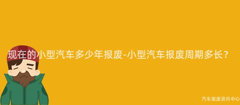 现在的小型汽车多少年报废-小型汽车报废周期多长？