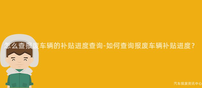 怎么查报废车辆的补贴进度查询-如何查询报废车辆补贴进度？