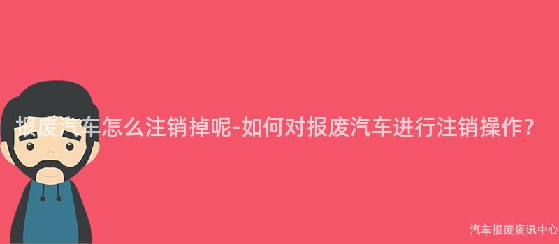 报废汽车怎么注销掉呢-如何对报废汽车进行注销操作？