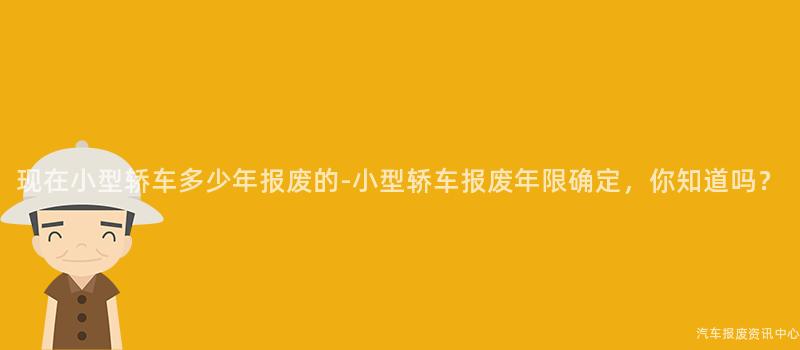 现在小型轿车多少年报废的-小型轿车报废年限确定，你知道吗？