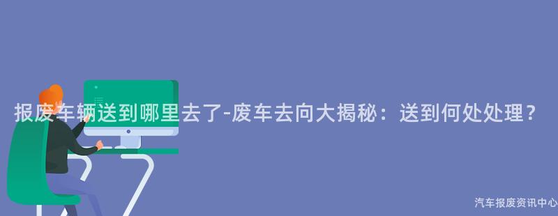 报废车辆送到哪里去了-废车去向大揭秘：送到何处处理？