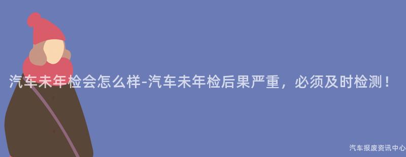 汽车未年检会怎么样-汽车未年检后果严重，必须及时检测！