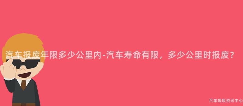 汽车报废年限多少公里内-汽车寿命有限，多少公里时报废？