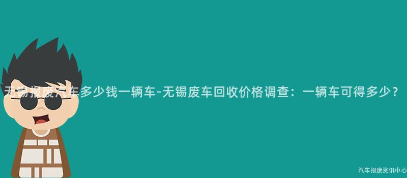 无锡报废汽车多少钱一辆车-无锡废车回收价格调查：一辆车可得多少？