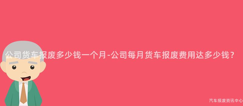 公司货车报废多少钱一个月-公司每月货车报废费用达多少钱？