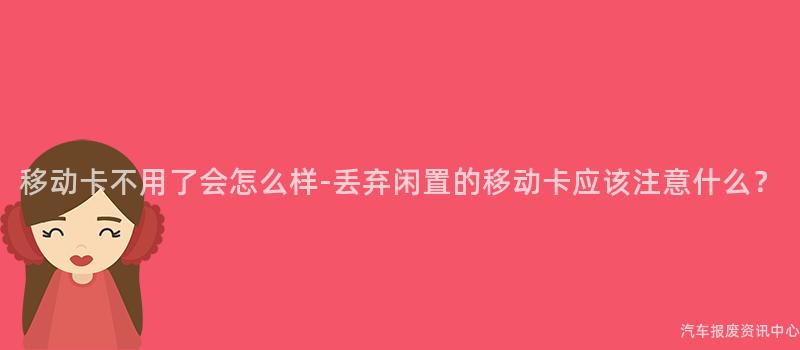 移动卡不用了会怎么样-丢弃闲置的移动卡应该注意什么？