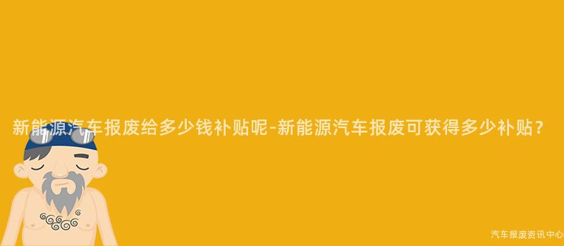 新能源汽车报废给多少钱补贴呢-新能源汽车报废可获得多少补贴？
