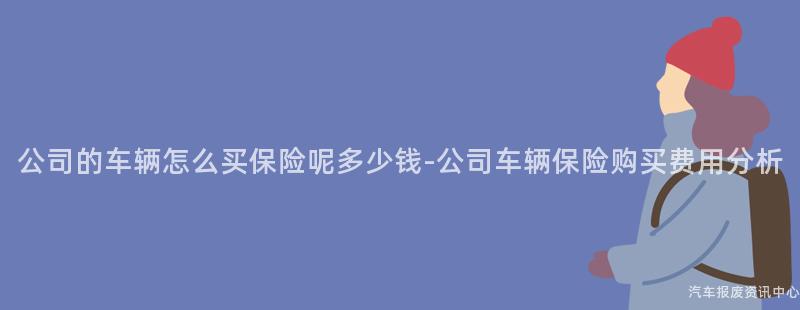 公司的车辆怎么买保险呢多少钱-公司车辆保险购买费用分析