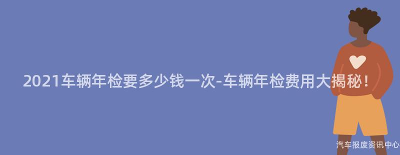 2021车辆年检要多少钱一次-车辆年检费用大揭秘！