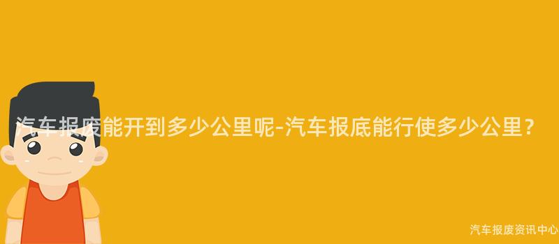 汽车报废能开到多少公里呢-汽车报底能行使多少公里？