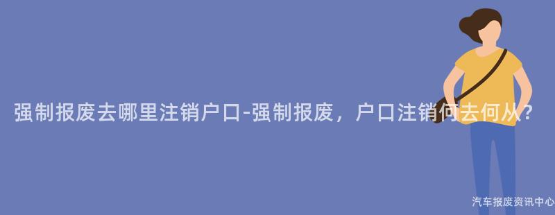 强制报废去哪里注销户口-强制报废，户口注销何去何从？