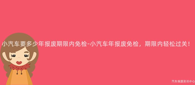 小汽车要多少年报废期限内免检-小汽车年报废免检，期限内轻松过关！