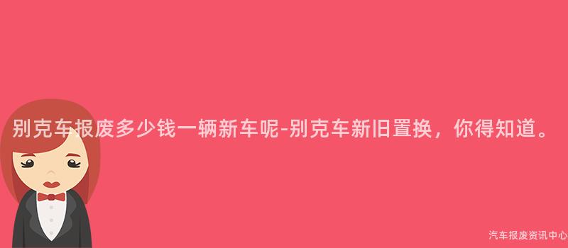 别克车报废多少钱一辆新车呢-别克车新旧置换，你得知道。