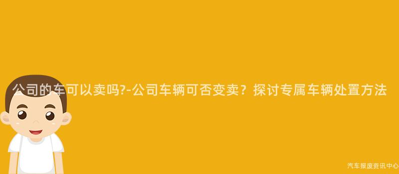 公司的车可以卖吗?-公司车辆可否变卖？探讨专属车辆处置方法