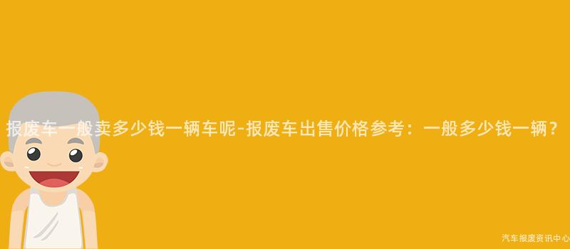 报废车一般卖多少钱一辆车呢-报废车出售价格参考：一般多少钱一辆？