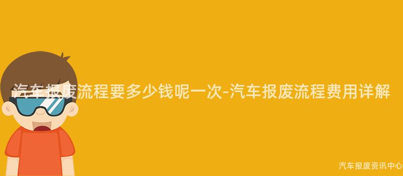 汽车报废流程要多少钱呢一次-汽车报废流程费用详解