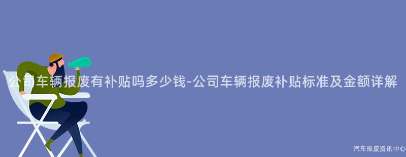公司车辆报废有补贴吗多少钱-公司车辆报废补贴标准及金额详解