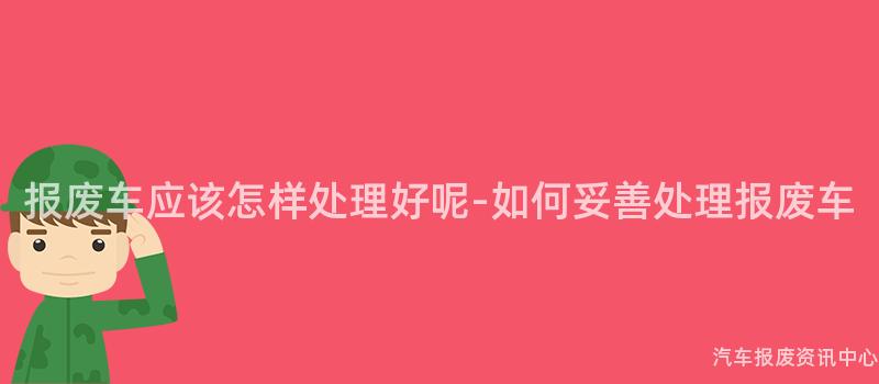 报废车应该怎样处理好呢-如何妥善处理报废车