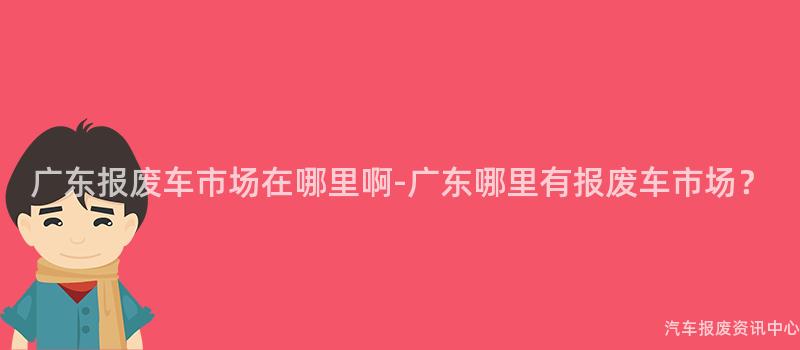 广东报废车市场在哪里啊-广东哪里有报废车市场？