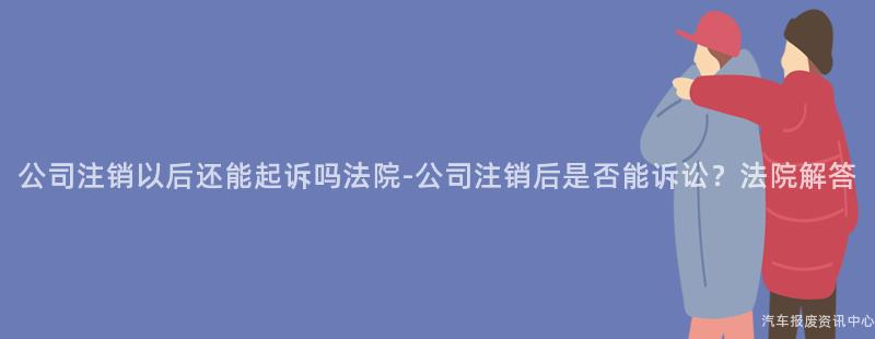 公司注销以后还能起诉吗法院-公司注销后是否能诉讼？法院解答