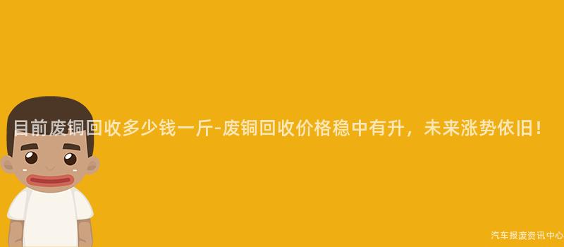 目前废铜回收多少钱一斤-废铜回收价格稳中有升，未来涨势依旧！