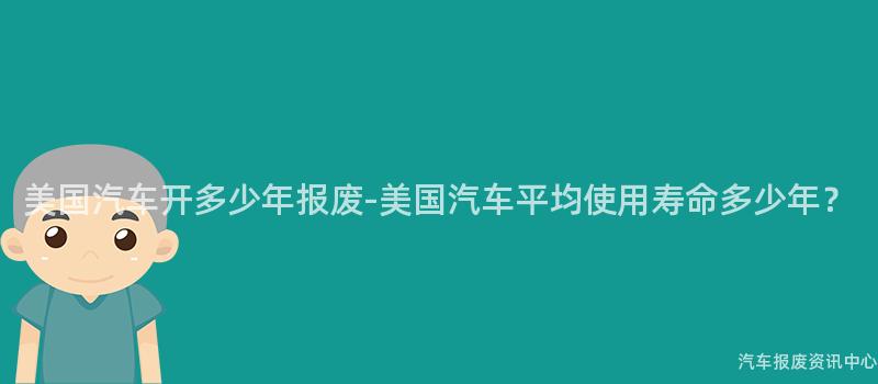 美国汽车开多少年报废-美国汽车平均使用寿命多少年？