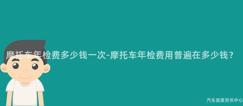 摩托车年检费多少钱一次-摩托车年检费用普遍在多少钱？