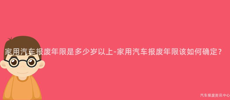 家用汽车报废年限是多少岁以上-家用汽车报废年限该如何确定？