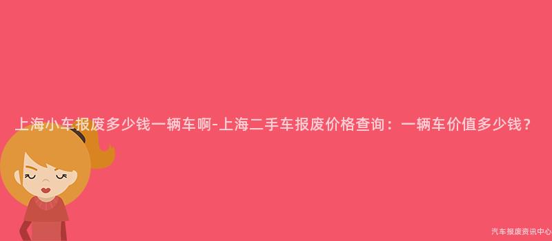 上海小车报废多少钱一辆车啊-上海二手车报废价格查询：一辆车价值多少钱？