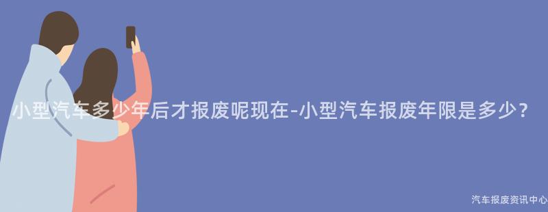 小型汽车多少年后才报废呢现在-小型汽车报废年限是多少？