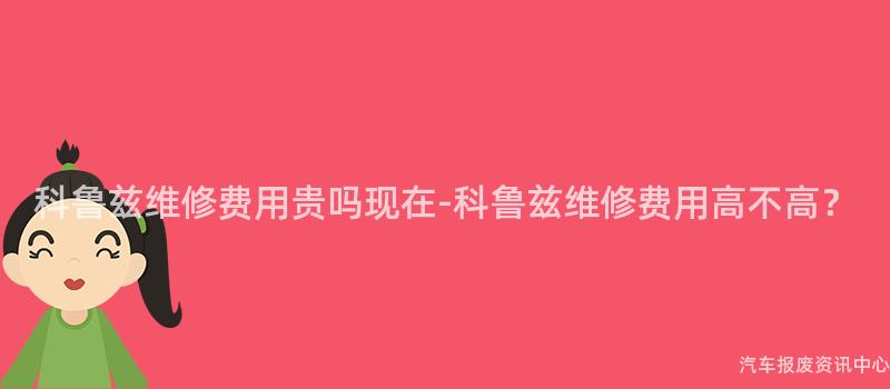 科鲁兹维修费用贵吗现在-科鲁兹维修费用高不高？