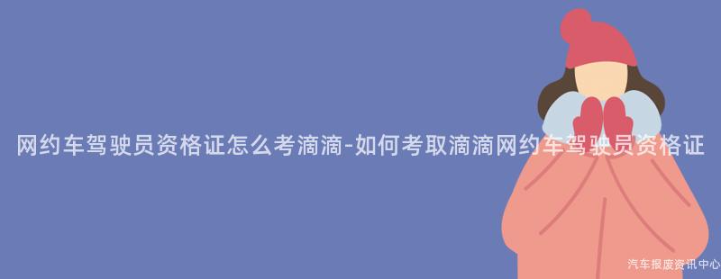 网约车驾驶员资格证怎么考滴滴-如何考取滴滴网约车驾驶员资格证