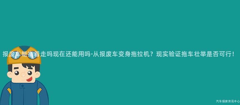 报废车能拖着走吗现在还能用吗-从报废车变身拖拉机？现实验证拖车壮举是否可行！